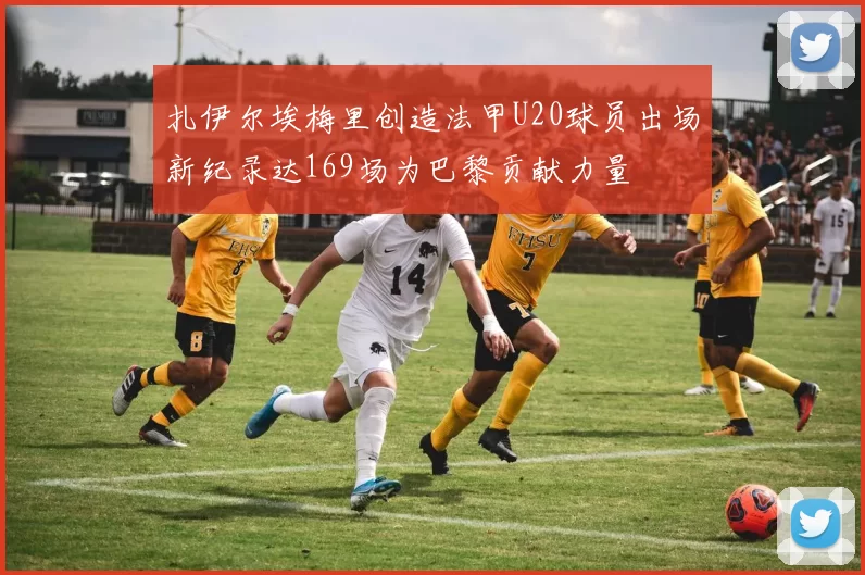 扎伊尔埃梅里创造法甲U20球员出场新纪录达169场为巴黎贡献力量