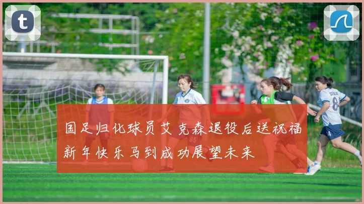 国足归化球员艾克森退役后送祝福新年快乐马到成功展望未来