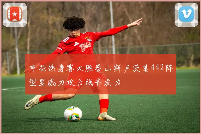 申花热身赛大胜泰山斯卢茨基442阵型显威力攻击线齐发力