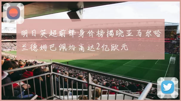 明日英超前锋身价榜揭晓亚马尔哈兰德姆巴佩均高达2亿欧元