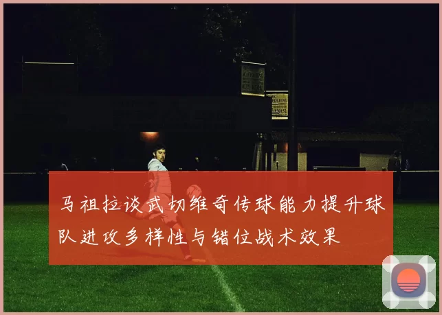 马祖拉谈武切维奇传球能力提升球队进攻多样性与错位战术效果