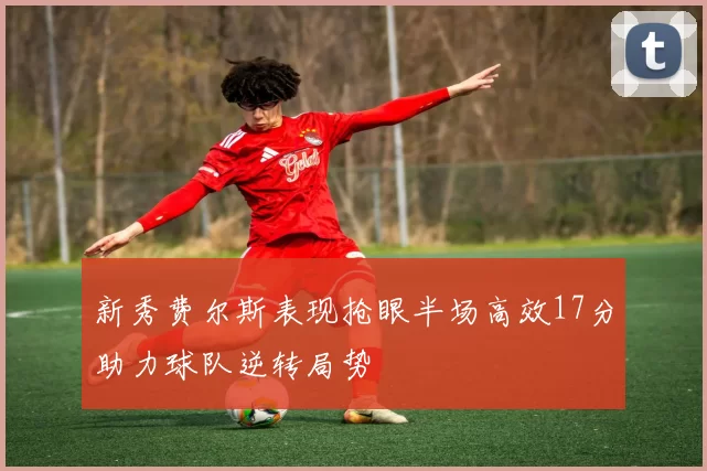 新秀费尔斯表现抢眼半场高效17分助力球队逆转局势