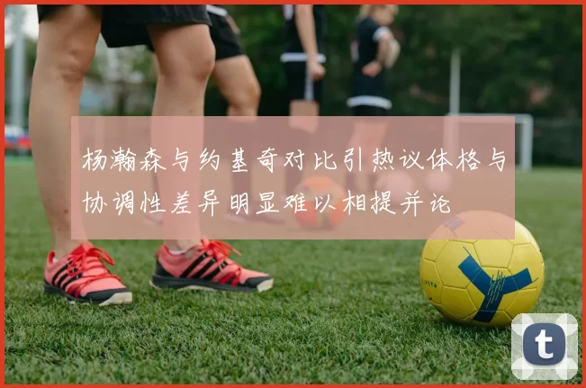 杨瀚森与约基奇对比引热议体格与协调性差异明显难以相提并论