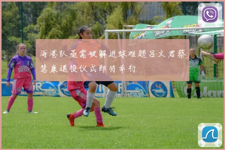 海港队亟需破解进球难题吕文君蔡慧康退役仪式即将举行
