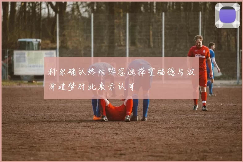 科尔确认终结阵容选择霍福德与波津追梦对此表示认可