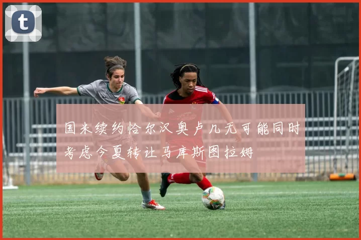 国米续约恰尔汉奥卢几无可能同时考虑今夏转让马库斯图拉姆