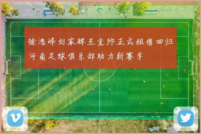 徐浩峰刘家辉王金帅正式租借回归河南足球俱乐部助力新赛季