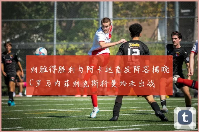 利雅得胜利与阿卡达首发阵容揭晓C罗马内菲利克斯科曼均未出战