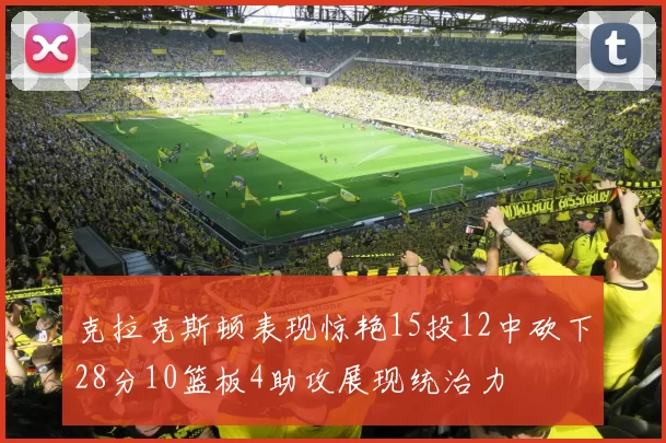 克拉克斯顿表现惊艳15投12中砍下28分10篮板4助攻展现统治力