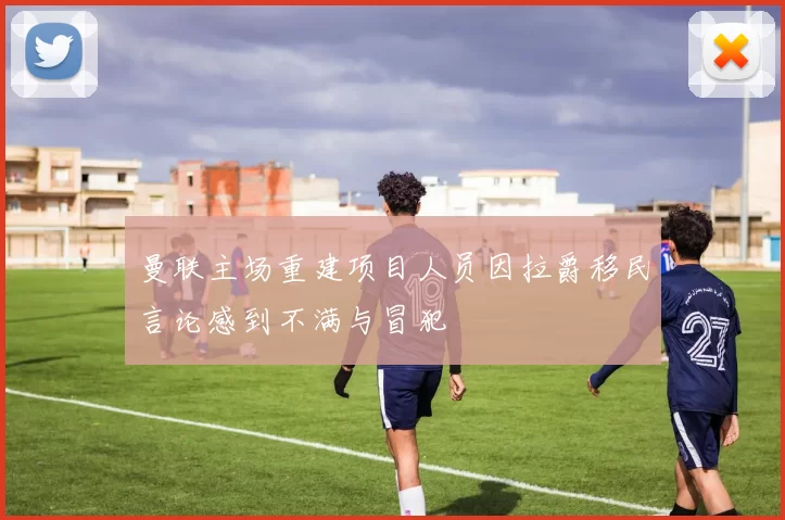 曼联主场重建项目人员因拉爵移民言论感到不满与冒犯