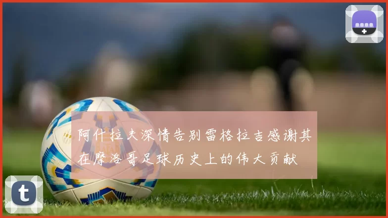 阿什拉夫深情告别雷格拉吉感谢其在摩洛哥足球历史上的伟大贡献