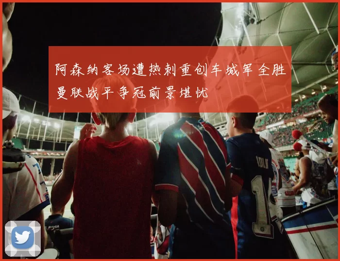阿森纳客场遭热刺重创车城军全胜曼联战平争冠前景堪忧