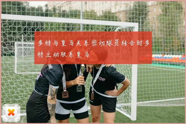 多特与皇马关系密切球员转会时多特主动联系皇马