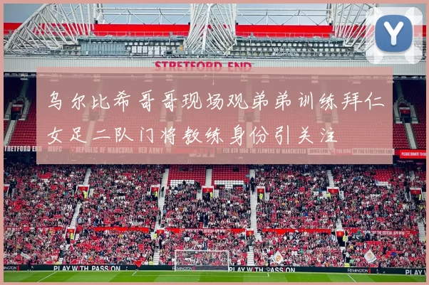 乌尔比希哥哥现场观弟弟训练拜仁女足二队门将教练身份引关注