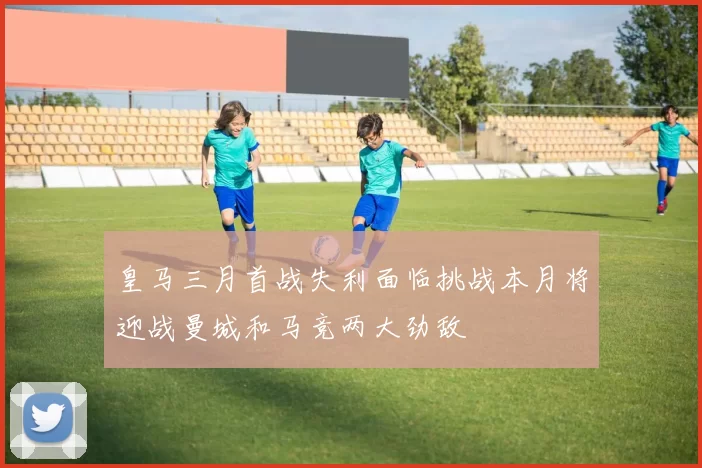 皇马三月首战失利面临挑战本月将迎战曼城和马竞两大劲敌