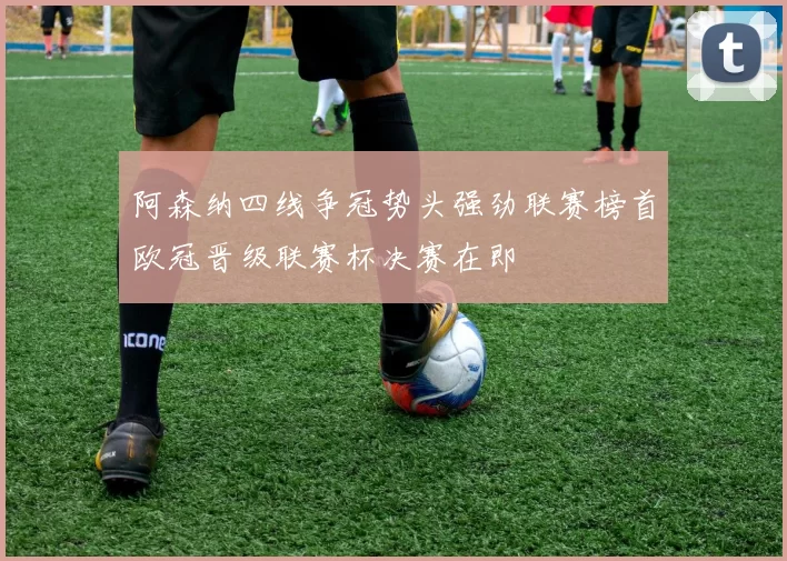 阿森纳四线争冠势头强劲联赛榜首欧冠晋级联赛杯决赛在即