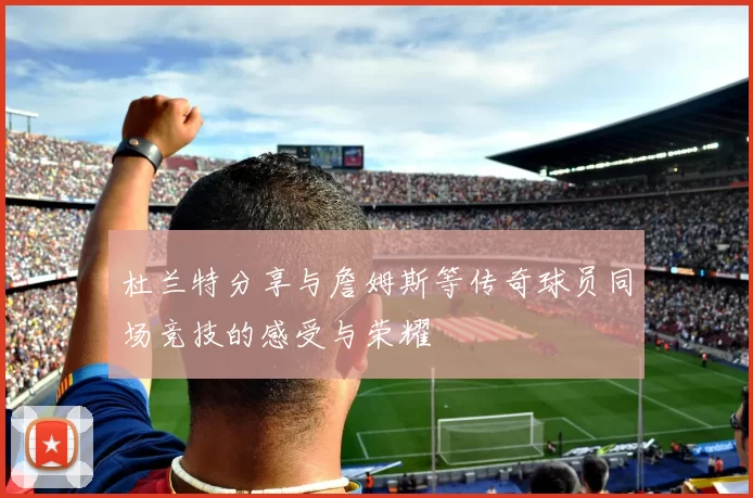 杜兰特分享与詹姆斯等传奇球员同场竞技的感受与荣耀