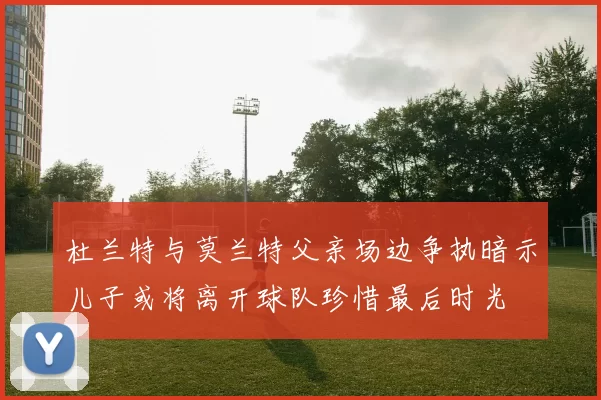 杜兰特与莫兰特父亲场边争执暗示儿子或将离开球队珍惜最后时光