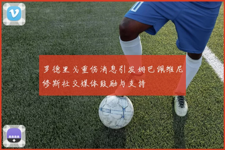 罗德里戈重伤消息引发姆巴佩维尼修斯社交媒体鼓励与支持