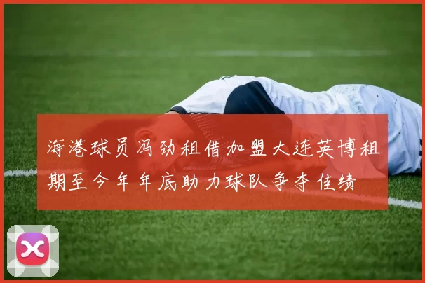 海港球员冯劲租借加盟大连英博租期至今年年底助力球队争夺佳绩