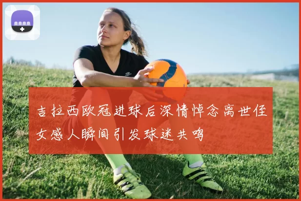 吉拉西欧冠进球后深情悼念离世侄女感人瞬间引发球迷共鸣