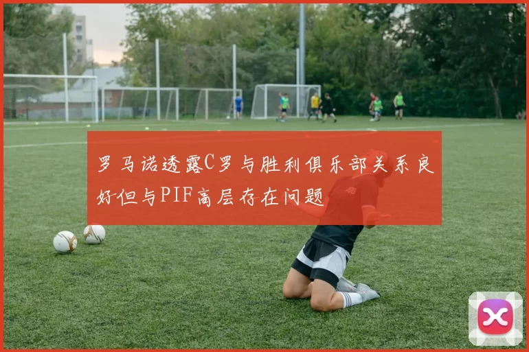 罗马诺透露C罗与胜利俱乐部关系良好但与PIF高层存在问题